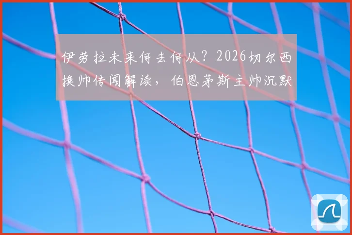 伊劳拉未来何去何从？2026切尔西换帅传闻解读，伯恩茅斯主帅沉默回应背后的足球规则