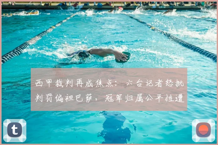 西甲裁判再成焦点：六台记者怒批判罚偏袒巴萨，冠军归属公平性遭拷问，附争议判罚历史回顾