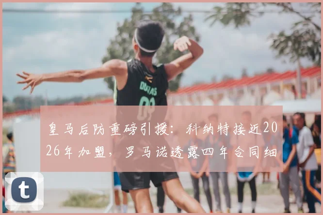 皇马后防重磅引援：科纳特接近2026年加盟，罗马诺透露四年合同细节，转会费引关注