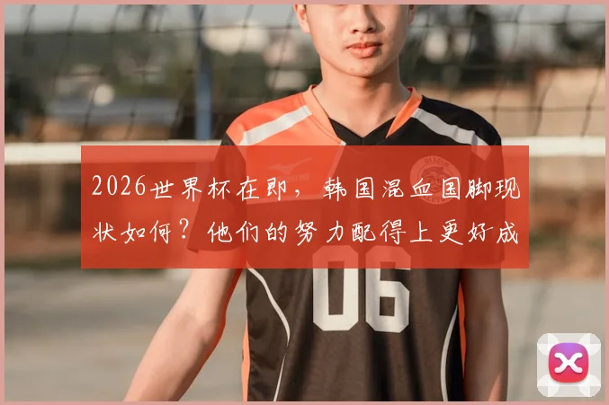 2026世界杯在即,韩国混血国脚现状如何?他们的努力配得上更好成绩,未来将如何吸取教训变强?