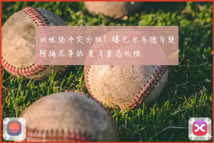 训练场冲突升级！曝巴尔韦德与楚阿梅尼争执 皇马紧急处理