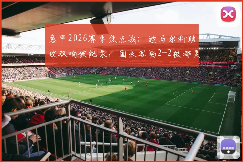 意甲2026赛季焦点战:迪马尔科助攻双响破纪录,国米客场2-2被都灵顽强逼平全解析