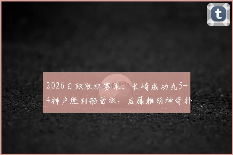 2026日职联杯赛果：长崎成功丸5-4神户胜利船晋级，后藤雅明神奇扑三点全记录与深度分析