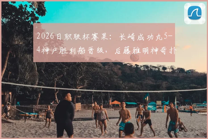 2026日职联杯赛果:长崎成功丸5-4神户胜利船晋级,后藤雅明神奇扑三点全记录与深度分析