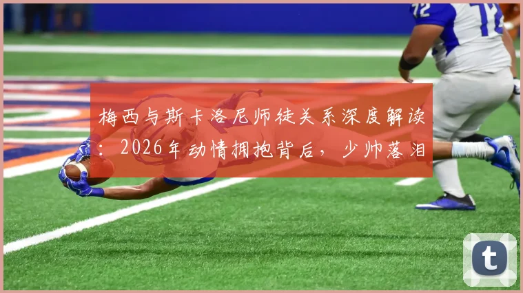 梅西与斯卡洛尼师徒关系深度解读：2026年动情拥抱背后，少帅落泪的真相与多年扶持故事