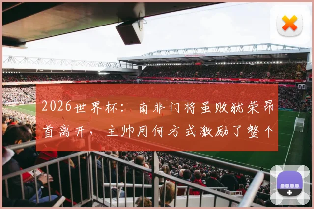 2026世界杯:南非门将虽败犹荣昂首离开,主帅用何方式激励了整个国家精神