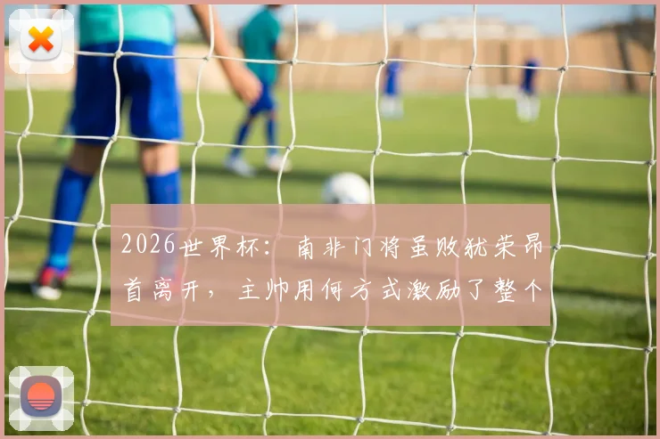 2026世界杯：南非门将虽败犹荣昂首离开，主帅用何方式激励了整个国家精神