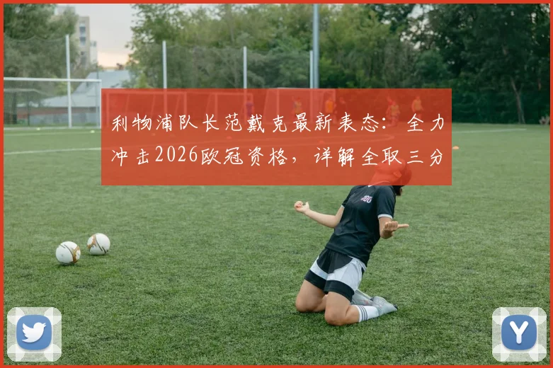 利物浦队长范戴克最新表态：全力冲击2026欧冠资格，详解全取三分关键与球队前景分析