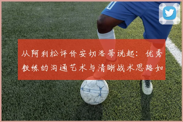 从阿利松评价安切洛蒂说起：优秀教练的沟通艺术与清晰战术思路如何塑造冠军球队，附顶级门将视角解读