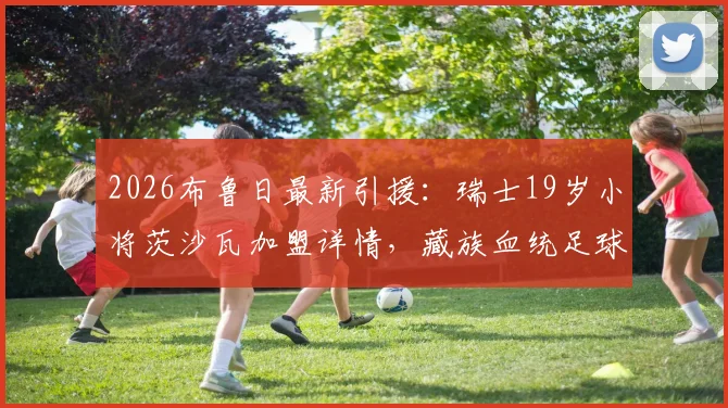 2026布鲁日最新引援：瑞士19岁小将茨沙瓦加盟详情，藏族血统足球新星背景与球队前景分析