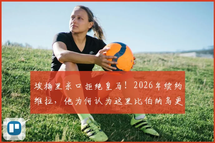 埃梅里亲口拒绝皇马！2026年续约维拉，他为何认为这里比伯纳乌更好？