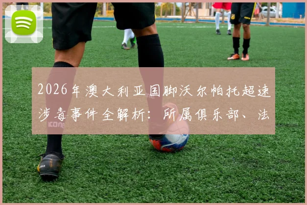 2026年澳大利亚国脚沃尔帕托超速涉毒事件全解析:所属俱乐部、法律后果及对职业生涯的深远影响