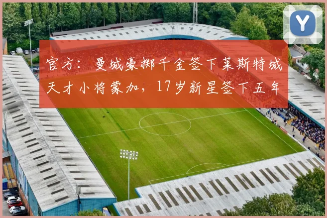 官方:曼城豪掷千金签下莱斯特城天才小将蒙加,17岁新星签下五年长约至2026
