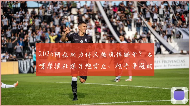 2026阿森纳为何又被说掉链子？名嘴摩根社媒开炮背后，枪手争冠的老毛病与隐忧