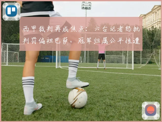 西甲裁判再成焦点:六台记者怒批判罚偏袒巴萨,冠军归属公平性遭拷问,附争议判罚历史回顾