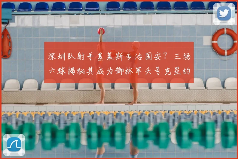 深圳队射手基莱斯专治国安?三场六球揭秘其成为御林军头号克星的原因与数据
