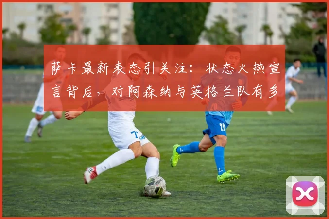 萨卡最新表态引关注:状态火热宣言背后,对阿森纳与英格兰队有多重要?附球迷真实评价