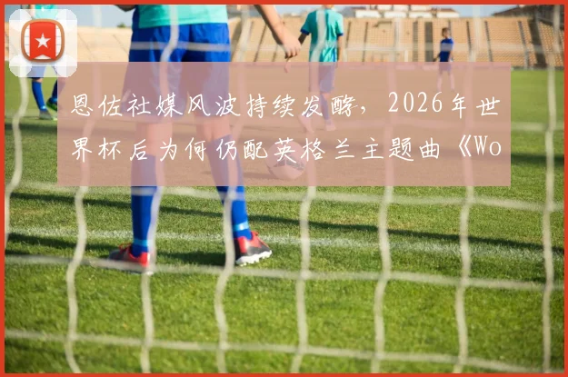 恩佐社媒风波持续发酵,2026年世界杯后为何仍配英格兰主题曲《Wonderwall》引热议