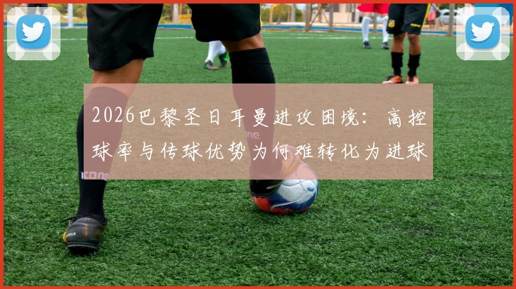 2026巴黎圣日耳曼进攻困境:高控球率与传球优势为何难转化为进球?深度解析得势不得分现象