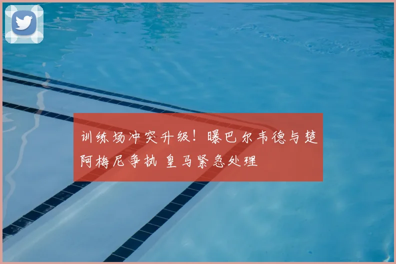 训练场冲突升级！曝巴尔韦德与楚阿梅尼争执 皇马紧急处理