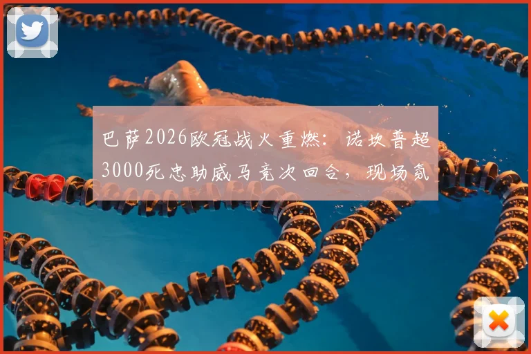 巴萨2026欧冠战火重燃：诺坎普超3000死忠助威马竞次回合，现场氛围全解析