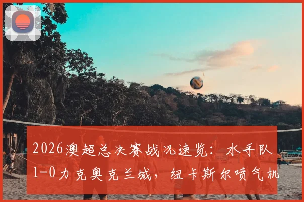 2026澳超总决赛战况速览：水手队1-0力克奥克兰城，纽卡斯尔喷气机时隔八年再度问鼎冠军