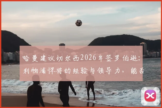 哈曼建议切尔西2026年签罗伯逊:利物浦悍将的经验与领导力,能否弥补蓝军阵容短板分析