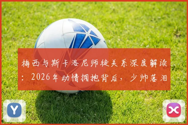 梅西与斯卡洛尼师徒关系深度解读:2026年动情拥抱背后,少帅落泪的真相与多年扶持故事