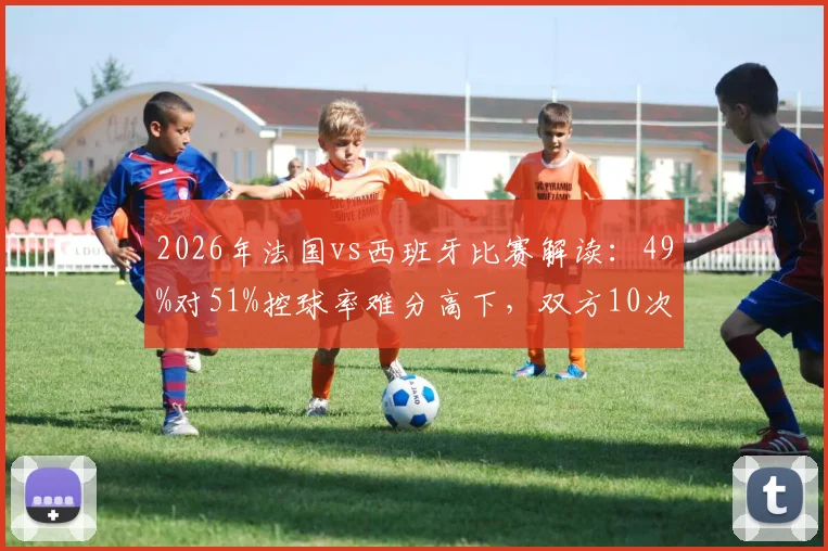 2026年法国vs西班牙比赛解读：49%对51%控球率难分高下，双方10次射门背后的战术博弈