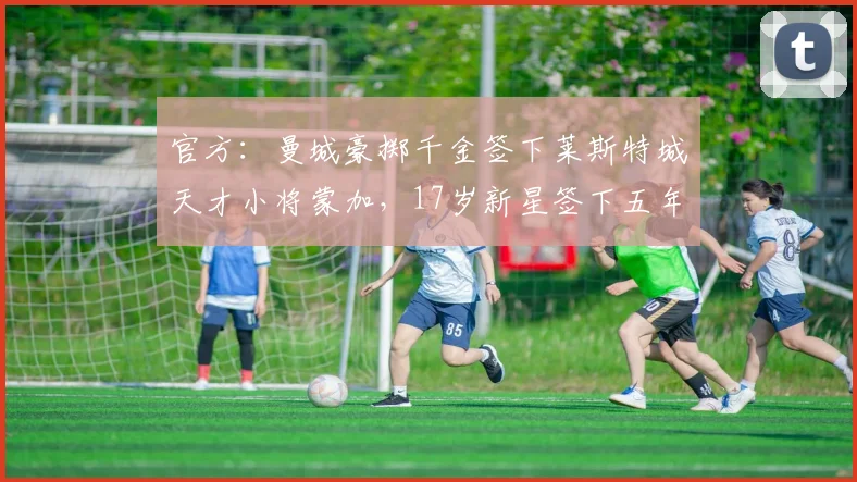 官方：曼城豪掷千金签下莱斯特城天才小将蒙加，17岁新星签下五年长约至2026