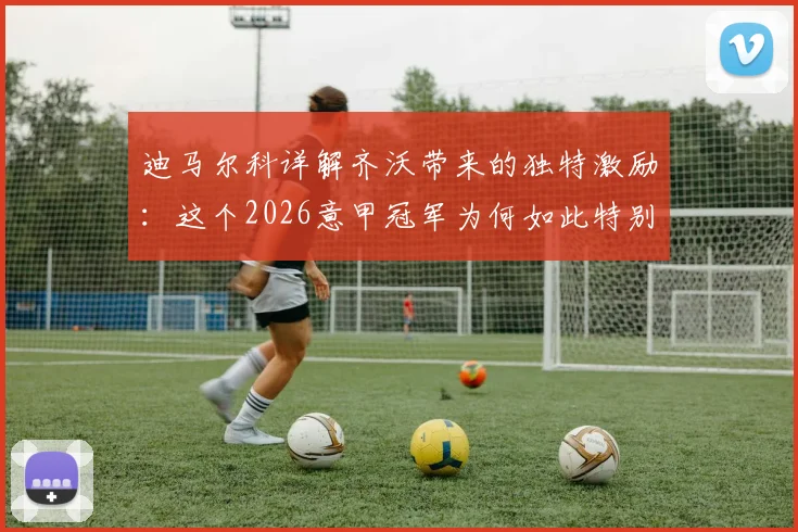 迪马尔科详解齐沃带来的独特激励：这个2026意甲冠军为何如此特别？战术变革与精神力量全解析