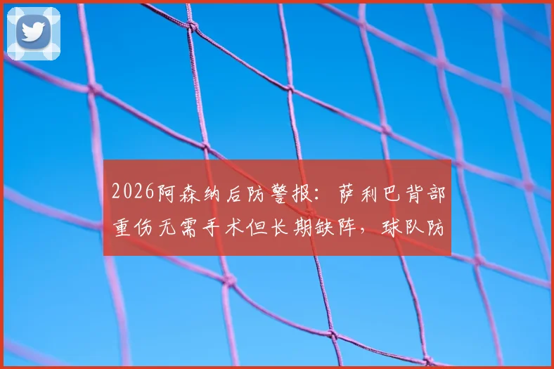 2026阿森纳后防警报：萨利巴背部重伤无需手术但长期缺阵，球队防线如何调整及冬窗引援前瞻