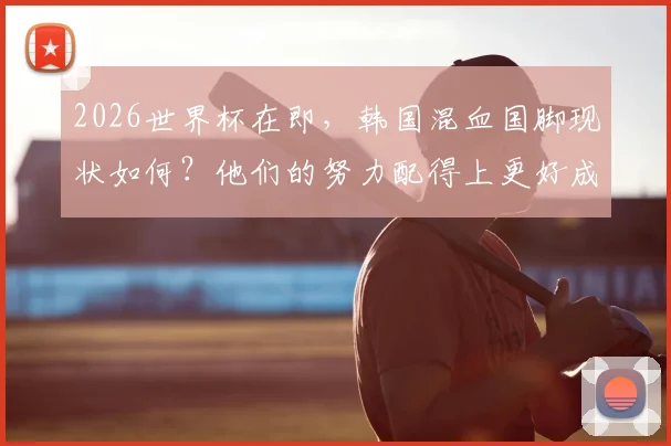 2026世界杯在即，韩国混血国脚现状如何？他们的努力配得上更好成绩，未来将如何吸取教训变强？