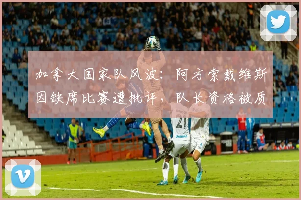 加拿大国家队风波：阿方索戴维斯因缺席比赛遭批评，队长资格被质疑，球迷呼吁换人