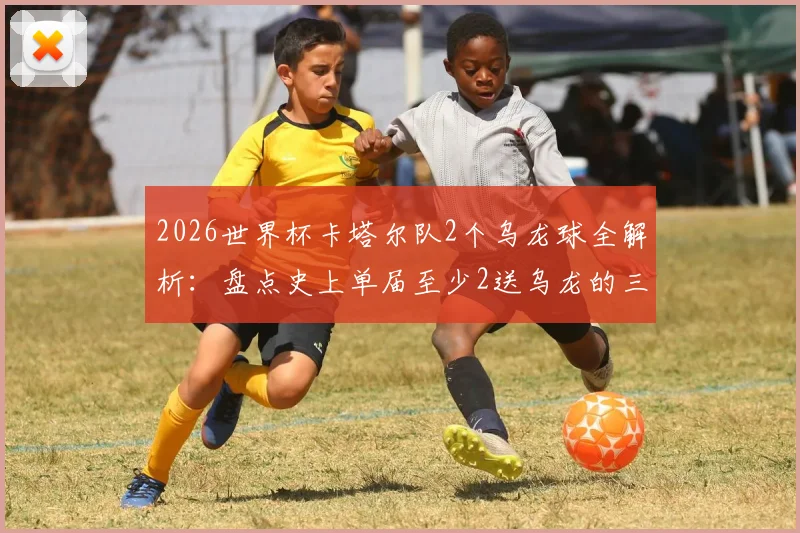 2026世界杯卡塔尔队2个乌龙球全解析：盘点史上单届至少2送乌龙的三支尴尬球队，附乌龙名场面回顾