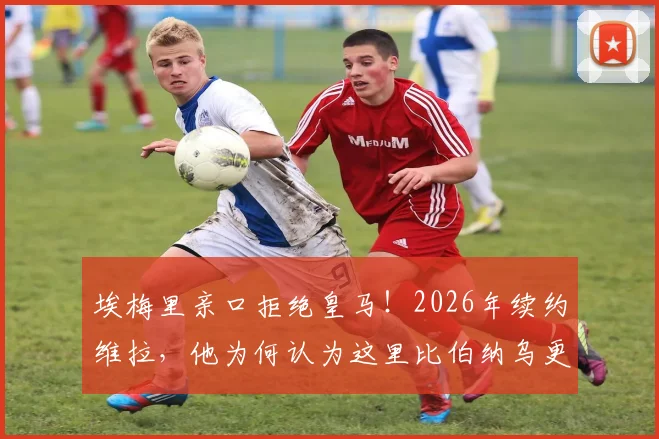 埃梅里亲口拒绝皇马!2026年续约维拉,他为何认为这里比伯纳乌更好?