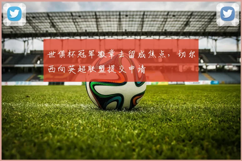 世俱杯冠军徽章去留成焦点，切尔西向英超联盟提交申请