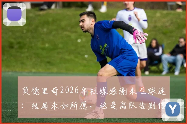莫德里奇2026年社媒感谢米兰球迷：结局未如所愿，这是离队告别信号吗？深度解读背后原因