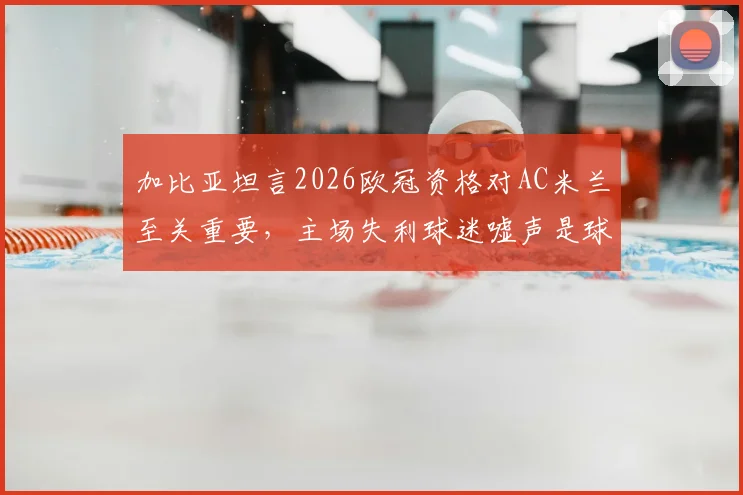 加比亚坦言2026欧冠资格对AC米兰至关重要,主场失利球迷嘘声是球员应承受的