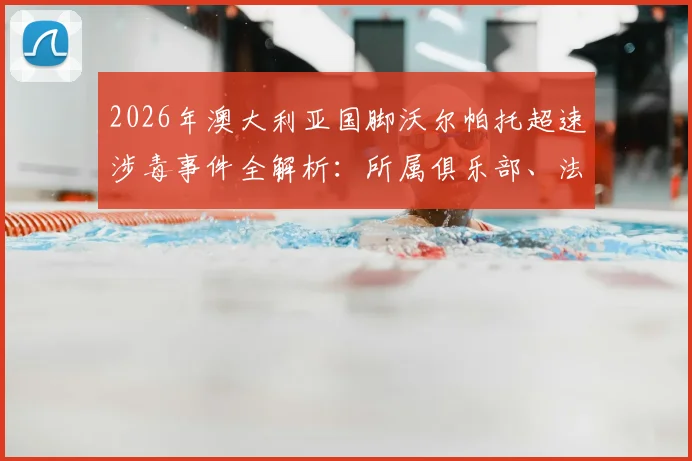 2026年澳大利亚国脚沃尔帕托超速涉毒事件全解析：所属俱乐部、法律后果及对职业生涯的深远影响