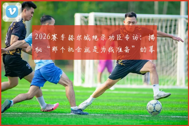 2026赛季赫尔城绝杀功臣专访:揭秘“那个机会就是为我准备”的幕后故事与经典瞬间回顾
