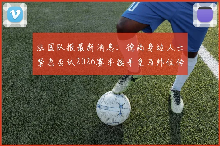 法国队报最新消息:德尚身边人士紧急否认2026赛季接手皇马帅位传闻,详解背后真相