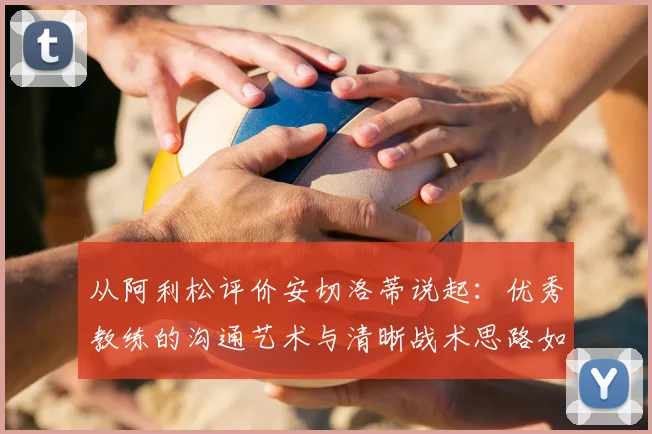 从阿利松评价安切洛蒂说起:优秀教练的沟通艺术与清晰战术思路如何塑造冠军球队,附顶级门将视角解读