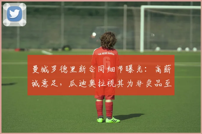 曼城罗德里新合同细节曝光：高薪诚意足，瓜迪奥拉视其为非卖品至2026